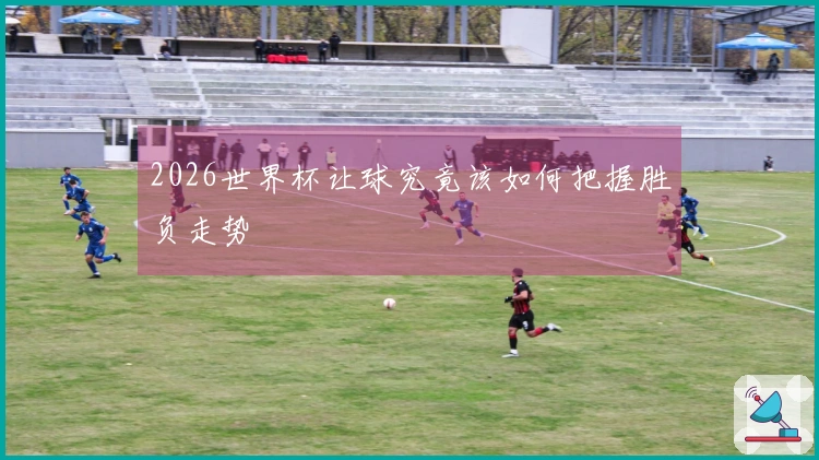 2026世界杯让球究竟该如何把握胜负走势